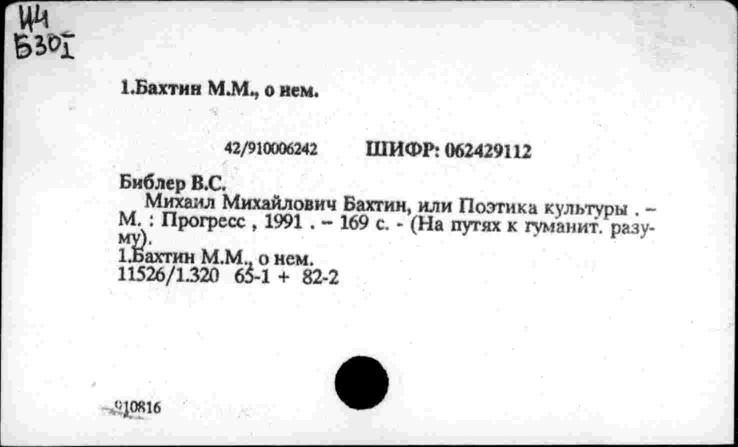 ﻿
1 .Бахтин М.М., о нем.
42/910006242 ШИФР: 062429112
Библер В.С.
Михаил Михайлович Бахтин, или Поэтика культуры . -М. : Прогресс , 1991 . - 169 с. - (На путях к туманит, разу-1.Бахтин М.М., о нем.
11526/1.320 6^-1 + 82-2
,«|0Я16